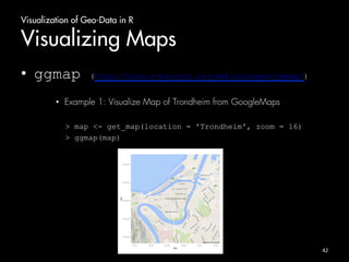 Visualization of Geo-Data in R 
Visualizing Maps 
• ggmap (http://cran.r-project.org/web/packages/ggmap/) 
• Example 1: Visualize Map of Trondheim from GoogleMaps 
> map <- get_map(location = 'Trondheim', zoom = 16) 
> ggmap(map) 
42 
 