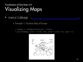Visualization of Geo-Data in R 
Visualizing Maps 
• rworldmap (http://cran.r-project.org/web/packages/rworldmap/) 
• Example 1: Visualize Map of Europe 
> newmap <- getMap(resolution = ”low") 
> plot(newmap, xlim = c(-20, 59), ylim = c(35, 71), asp = 1) 
44 
 