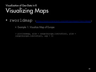 Visualization of Geo-Data in R 
Visualizing Maps 
• rworldmap (http://cran.r-project.org/web/packages/rworldmap/) 
• Example 1: Visualize Map of Europe 
> plot(newmap, xlim = range(europe.limits$lon), ylim = 
range(europe.limits$lat), asp = 1) 
46 
 