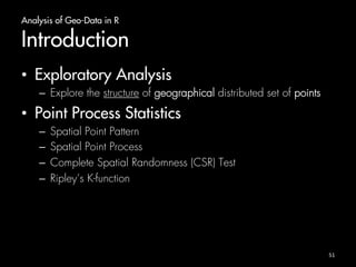 Analysis of Geo-Data in R 
Introduction 
• Exploratory Analysis 
– Explore the structure of geographical distributed set of points 
• Point Process Statistics 
– Spatial Point Pattern 
– Spatial Point Process 
– Complete Spatial Randomness (CSR) Test 
– Ripley’s K-function 
51 
 