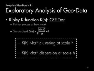 Analysis of Geo-Data in R 
Exploratory Analysis of Geo-Data 
• Ripley K-function K(h): CSR Test 
– Poisson process as benchmark 
– Standardized 
- K(h) >hπ2 clustering at scale h 
- K(h) <hπ2 dispersion at scale h 
59 
 