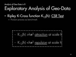 Analysis of Geo-Data in R 
Exploratory Analysis of Geo-Data 
• Ripley K-Cross function K12(h): CSR Test 
– Poisson process as benchmark 
- K12(h) >hπ2 attraction at scale h 
- K12(h) <hπ2 repulsion at scale h 
62 
 
