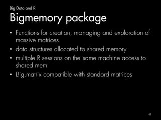 Big Data and R 
Introduction 
• How to tackle big data? 
– Sampling 
– Bigger Hardware 
– Store objects on hard disc and analyze it chunkwise 
(ScaleR and ff package) 
– Integration with higher performing languages 
66 
 