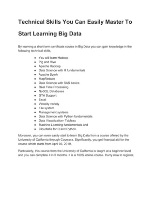 Technical Skills You Can Easily Master To
Start Learning Big Data
By learning a short term certificate course in Big Data you can gain knowledge in the
following technical skills,
● You will learn Hadoop
● Pig and Hive
● Apache Hadoop
● Data Science with R fundamentals
● Apache Spark
● MapReduce
● Data Science with SAS basics
● Real Time Processing
● NoSQL Databases
● GTA Support
● Excel
● Velocity variety
● File system
● Management systems
● Data Science with Python fundamentals
● Data Visualization- Tableau
● Machine Learning fundamentals and
● Cloudlabs for R and Python.
Moreover, you can even easily start to learn Big Data from a course offered by the
University of California through Coursera. Significantly, you get financial aid for the
course which starts from April 03, 2019.
Particularly, this course from the University of California is taught at a beginner level
and you can complete it in 5 months. It is a 100% online course. Hurry now to register.
 