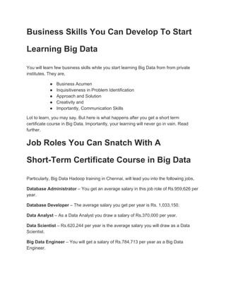 Business Skills You Can Develop To Start
Learning Big Data
You will learn few business skills while you start learning Big Data from from private
institutes. They are,
● Business Acumen
● Inquisitiveness in Problem Identification
● Approach and Solution
● Creativity and
● Importantly, Communication Skills
Lot to learn, you may say. But here is what happens after you get a short term
certificate course in Big Data. Importantly, your learning will never go in vain. Read
further.
Job Roles You Can Snatch With A
Short-Term Certificate Course in Big Data
Particularly, Big Data Hadoop training in Chennai, will lead you into the following jobs,
Database Administrator​ – You get an average salary in this job role of Rs.959,626 per
year.
Database Developer​ – The average salary you get per year is Rs. 1,033,150.
Data Analyst​ – As a Data Analyst you draw a salary of Rs.370,000 per year.
Data Scientist​ – Rs.620,244 per year is the average salary you will draw as a Data
Scientist.
Big Data Engineer​ – You will get a salary of Rs.784,713 per year as a Big Data
Engineer.
 