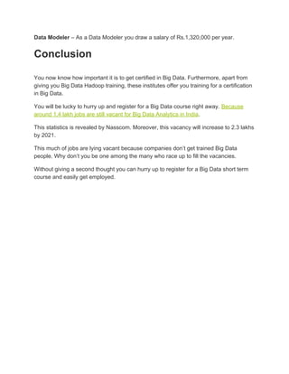Data Modeler​ – As a Data Modeler you draw a salary of Rs.1,320,000 per year.
Conclusion
You now know how important it is to get certified in Big Data. Furthermore, apart from
giving you Big Data Hadoop training, these institutes offer you training for a certification
in Big Data.
You will be lucky to hurry up and register for a Big Data course right away. ​Because
around 1.4 lakh jobs are still vacant for Big Data Analytics in India​.
This statistics is revealed by Nasscom. Moreover, this vacancy will increase to 2.3 lakhs
by 2021.
This much of jobs are lying vacant because companies don’t get trained Big Data
people. Why don’t you be one among the many who race up to fill the vacancies.
Without giving a second thought you can hurry up to register for a Big Data short term
course and easily get employed.
 