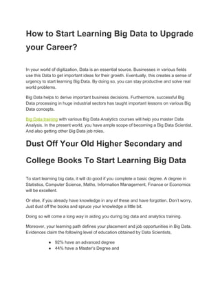 How to Start Learning Big Data to Upgrade
your Career?
In your world of digitization, Data is an essential source. Businesses in various fields
use this Data to get important ideas for their growth. Eventually, this creates a sense of
urgency to start learning Big Data. By doing so, you can stay productive and solve real
world problems.
Big Data helps to derive important business decisions. Furthermore, successful Big
Data processing in huge industrial sectors has taught important lessons on various Big
Data concepts.
Big Data training​ with various Big Data Analytics courses will help you master Data
Analysis. In the present world, you have ample scope of becoming a Big Data Scientist.
And also getting other Big Data job roles.
Dust Off Your Old Higher Secondary and
College Books To Start Learning Big Data
To start learning big data, it will do good if you complete a basic degree. A degree in
Statistics, Computer Science, Maths, Information Management, Finance or Economics
will be excellent.
Or else, if you already have knowledge in any of these and have forgotten. Don’t worry.
Just dust off the books and spruce your knowledge a little bit.
Doing so will come a long way in aiding you during big data and analytics training.
Moreover, your learning path defines your placement and job opportunities in Big Data.
Evidences claim the following level of education obtained by Data Scientists,
● 92% have an advanced degree
● 44% have a Master’s Degree and
 
