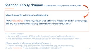 Shannon's noisy channel (A Mathematical Theoryof Communication, 1948)
16
u(A)
I'
I
Shannon-information:
1. An event with probability 100% is perfectly unsurprising and yields no information.
2. The less probable an event is, the more surprising it is and the more information it yields.
Efficient transfer of information with limited/no errors:
1. Efficient encoding: using less symbols for frequent events (e.g., Huffman encoding)
2. Some redundancy in your message (ie., predictability from context)
Interesting quote to test your understanding
"If the redundancy is zero any sequence of letters is a reasonable text in the language
and any two-dimensional array of letters forms a crossword puzzle."
 