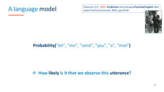 A language model
Probability("let", "me", "send", "you", "a", "mail")
❖ How likely is it that we observe this utterance?
31
Shannon, C.E., 1951. Prediction and entropy of printed English. Bell
system technical journal, 30(1), pp.50-64.
 