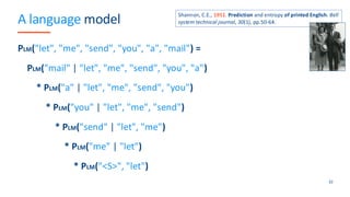 A language model
PLM("let", "me", "send", "you", "a", "mail") =
PLM("mail" | "let", "me", "send", "you", "a")
* PLM("a" | "let", "me", "send", "you")
* PLM("you" | "let", "me", "send")
* PLM("send" | "let", "me")
* PLM("me" | "let")
* PLM("<S>", "let")
32
Shannon, C.E., 1951. Prediction and entropy of printed English. Bell
system technical journal, 30(1), pp.50-64.
 