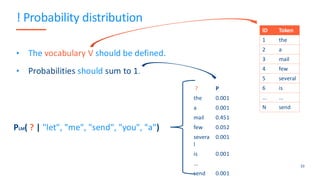 ! Probability distribution
• The vocabulary V should be defined.
• Probabilities should sum to 1.
33
ID Token
1 the
2 a
3 mail
4 few
5 several
6 is
... ...
N send
? P
the 0.001
a 0.001
mail 0.451
few 0.052
severa
l
0.001
is 0.001
...
send 0.001
PLM( ? | "let", "me", "send", "you", "a")
 