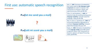 First use: automatic speech recognition
35
PLM(let me send you a mail)
?
PLM(Lett mi scent you a mail)
Katz, S., 1987. Estimation of probabilities
from sparse data for the language model
component of a speech recognizer. IEEE
transactions on acoustics, speech, and
signal processing, 35(3), pp.400-401.
Chen, S.F. and Goodman, J., 1999. An
empirical study of smoothing techniques for
language modeling. Computer Speech &
Language, 13(4), pp.359-394.
Ney, H., Essen, U. and Kneser, R., 1994. On
structuring probabilistic dependences in
stochastic language modelling. Computer
Speech & Language, 8(1), pp.1-38.
Nadas, A., 1984. Estimation of probabilities
in the language model of the IBM speech
recognition system. IEEE Transactions on
Acoustics, Speech, and Signal Processing,
32(4), pp.859-861.
 