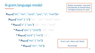 N-gram language model
41
Pbigram("let", "me", "send", "you", "a", "mail") =
Pbigram("mail" | "a") "let" , "me", "send", "you",
* Pbigram("a" | "you") "let", "me", "send",
* Pbigram("you" | "send") "let", "me",
* Pbigram("send" | "me") "let",
* Pbigram("me" | "let")
* Pbigram("<S>", "let")
P( w2 | w1) = N(w1, w2) / N(w1)
By counting!
Markov assumption: next word
only depends on limited history,
for bigrams history of 1 word.
 