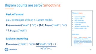 Bigram counts are zero? Smoothing
42
There are many
• Kneser-Ney LMs
• Laplace LMs
• Skip-gram LMs
• Cache-based LMs
• Topic LMs
• Sentence-Mixture LMs
• Cluster-based LMs
…
Overview:
• Joshua, T., and J. Goodman. "A bit of
progress in language modeling
extended version." Machine Learning
and Applied Statistics Group Microsoft
Research. Technical Report, MSR-TR-
2001-72 28 (2001).
Back off model
e.g., interpolate with an n-1 gram model.
Pbigram-backed-off("mail" | "a") = (1-λ) Pbigram("mail" | "a")
* λ Punigram("mail")
Laplace smoothing
Pbigram-laplace("mail" | "a") = N("mail", "a") + 1
N("a") + 1
 