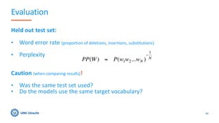 Evaluation
Held out test set:
• Word error rate (proportion of deletions, insertions, substitutions)
• Perplexity
Caution (when comparing results)!
• Was the same test set used?
• Do the models use the same target vocabulary?
43
 