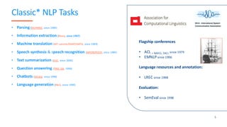 Classic* NLP Tasks
• Parsing (SIGPARSE, since 1989)
• Information extraction (Many, since 1997)
• Machine translation (MT summit/EAMT/AMTA, since 1989)
• Speech synthesis & speech recognition (INTERSPEECH, since 1989)
• Text summarization (DUC, since 2000)
• Question answering (TREC-QA, 1999)
• Chatbots (SIGdial, since 1998)
• Language generation (INLG, since 1990)
Flagship conferences
• ACL + NAACL, EACL since 1979
• EMNLP since 1996
Language resources and annotation:
• LREC since 1998
Evaluation:
• SemEval since 1998
5
 