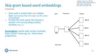 Skip-gram based word embeddings
• Start with a model with one hidden
layer (activations from this layer are the word
embeddings)
• Predict for each word, the closest n
words in its surrounding context
window (here, 2)
Assumption: words with similar contexts,
have similar 'meaning' (ie. informative
properties).
62
​ ​ Mikolov, Tomas, et al. "Efficient
estimation of word representations in
vector space." arXiv preprint
arXiv:1301.3781 (2013).​ ​ APA​ ​
 