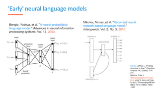 'Early' neural language models
64
Mikolov, Tomas, et al. "Recurrent neural
network based language model."
Interspeech. Vol. 2. No. 3. 2010.
Elman, Jeffrey L. "Finding
structure in time." Cognitive
science 14.2 (1990): 179-
211.
Werbos, Paul J.
"Backpropagation through
time: what it does and how
to do it." Proceedings of the
IEEE 78.10 (1990): 1550-
1560.
Bengio, Yoshua, et al. "A neural probabilistic
language model." Advances in neural information
processing systems. Vol. 13. 2000.
 