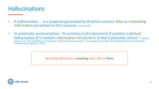Hallucinations
• A hallucination ... is a response generated by AI which contains false or misleading
information presented as fact (wikipedia; 13-08-2024).
• In automatic summarization: "A summary S of a document D contains a factual
hallucination if it contains information not found in D that is factually correct." [Maynez,
Joshua, et al. "On Faithfulness and Factuality in Abstractive Summarization." Proceedings of the 58th Annual Meeting of the Association for
Computational Linguistics. 2020.]
76
Generally defined on a meaning level. Not on form.
 