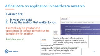 A final note on application in healthcare research
81
Evaluate first
1. In your own data
2. Using the metrics that matter to you
A model may be great at one
application or textual domain but fail
completely for another.
And vice versa!
 