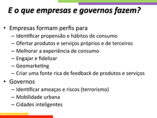 E	
  o	
  que	
  empresas	
  e	
  governos	
  fazem?	
  
•  Empresas	
  formam	
  perﬁs	
  para	
  	
  
–  IdenQﬁcar	
  propensão	
  e	
  hábitos	
  de	
  consumo	
  
–  Ofertar	
  produtos	
  e	
  serviços	
  próprios	
  e	
  de	
  terceiros	
  
–  Melhorar	
  a	
  experiência	
  de	
  consumo	
  
–  Engajar	
  e	
  ﬁdelizar	
  
–  GeomarkeQng	
  
–  Criar	
  uma	
  fonte	
  rica	
  de	
  feedback	
  de	
  produtos	
  e	
  serviços	
  
•  Governos	
  
–  IdenQﬁcar	
  ameaças	
  e	
  riscos	
  (terrorismo)	
  
–  Mobilidade	
  urbana	
  
–  Cidades	
  inteligentes	
  
 