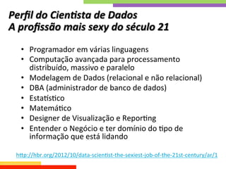 Perﬁl	
  do	
  Cien;sta	
  de	
  Dados	
  	
  
A	
  proﬁssão	
  mais	
  sexy	
  do	
  século	
  21	
  
•  Programador	
  em	
  várias	
  linguagens	
  
•  Computação	
  avançada	
  para	
  processamento	
  
distribuído,	
  massivo	
  e	
  paralelo	
  
•  Modelagem	
  de	
  Dados	
  (relacional	
  e	
  não	
  relacional)	
  
•  DBA	
  (administrador	
  de	
  banco	
  de	
  dados)	
  
•  EstamsQco	
  
•  MatemáQco	
  
•  Designer	
  de	
  Visualização	
  e	
  ReporQng	
  
•  Entender	
  o	
  Negócio	
  e	
  ter	
  domínio	
  do	
  Qpo	
  de	
  
informação	
  que	
  está	
  lidando	
  
hkp://hbr.org/2012/10/data-­‐scienQst-­‐the-­‐sexiest-­‐job-­‐of-­‐the-­‐21st-­‐century/ar/1	
  
	
  
 