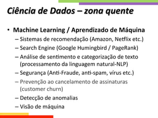 Ciência	
  de	
  Dados	
  –	
  zona	
  quente	
  
•  Machine	
  Learning	
  /	
  Aprendizado	
  de	
  Máquina	
  
– Sistemas	
  de	
  recomendação	
  (Amazon,	
  Neplix	
  etc.)	
  
– Search	
  Engine	
  (Google	
  Humingbird	
  /	
  PageRank)	
  
– Análise	
  de	
  senQmento	
  e	
  categorização	
  de	
  texto	
  
(processamento	
  da	
  linguagem	
  natural-­‐NLP)	
  
– Segurança	
  (AnQ-­‐Fraude,	
  anQ-­‐spam,	
  vírus	
  etc.)	
  
– Prevenção	
  ao	
  cancelamento	
  de	
  assinaturas	
  
(customer	
  churn)	
  
– Detecção	
  de	
  anomalias	
  
– Visão	
  de	
  máquina	
  
 