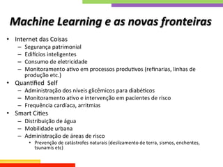 Machine	
  Learning	
  e	
  as	
  novas	
  fronteiras	
  
•  Internet	
  das	
  Coisas	
  
–  Segurança	
  patrimonial	
  
–  Edi`cios	
  inteligentes	
  
–  Consumo	
  de	
  eletricidade	
  
–  Monitoramento	
  aQvo	
  em	
  processos	
  produQvos	
  (reﬁnarias,	
  linhas	
  de	
  
produção	
  etc.)	
  
•  QuanQﬁed	
  	
  Self	
  
–  Administração	
  dos	
  níveis	
  glicêmicos	
  para	
  diabéQcos	
  
–  Monitoramento	
  aQvo	
  e	
  intervenção	
  em	
  pacientes	
  de	
  risco	
  
–  Frequência	
  cardíaca,	
  arritmias	
  
•  Smart	
  CiQes	
  
–  Distribuição	
  de	
  água	
  
–  Mobilidade	
  urbana	
  
–  Administração	
  de	
  áreas	
  de	
  risco	
  
•  Prevenção	
  de	
  catástrofes	
  naturais	
  (deslizamento	
  de	
  terra,	
  sismos,	
  enchentes,	
  
tsunamis	
  etc)	
  
 
