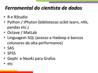 Ferramental	
  do	
  cien;sta	
  de	
  dados	
  
•  R	
  e	
  RStudio	
  
•  Python	
  /	
  iPhyton	
  (bibliotecas	
  scikit	
  learn,	
  nltk,	
  
pandas	
  etc.)	
  
•  Octave	
  /	
  MatLab	
  
•  Linguagem	
  SQL	
  (acesso	
  a	
  Hadoop	
  e	
  bancos	
  
colunares	
  de	
  alta	
  performance)	
  
•  SAS	
  
•  SPSS	
  
•  Gephi	
  	
  e	
  Neo4J	
  para	
  Grafos	
  
•  etc	
  
 