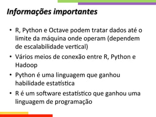Informações	
  importantes	
  
•  R,	
  Python	
  e	
  Octave	
  podem	
  tratar	
  dados	
  até	
  o	
  
limite	
  da	
  máquina	
  onde	
  operam	
  (dependem	
  
de	
  escalabilidade	
  verQcal)	
  
•  Vários	
  meios	
  de	
  conexão	
  entre	
  R,	
  Python	
  e	
  
Hadoop	
  
•  Python	
  é	
  uma	
  linguagem	
  que	
  ganhou	
  
habilidade	
  estamsQca	
  	
  
•  R	
  é	
  um	
  sotware	
  estamsQco	
  que	
  ganhou	
  uma	
  
linguagem	
  de	
  programação	
  
 