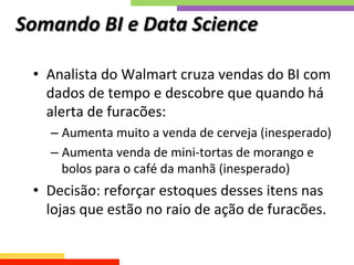 Somando	
  BI	
  e	
  Data	
  Science	
  	
  
•  Analista	
  do	
  Walmart	
  cruza	
  vendas	
  do	
  BI	
  com	
  
dados	
  de	
  tempo	
  e	
  descobre	
  que	
  quando	
  há	
  
alerta	
  de	
  furacões:	
  
– Aumenta	
  muito	
  a	
  venda	
  de	
  cerveja	
  (inesperado)	
  
– Aumenta	
  venda	
  de	
  mini-­‐tortas	
  de	
  morango	
  e	
  
bolos	
  para	
  o	
  café	
  da	
  manhã	
  (inesperado)	
  
•  Decisão:	
  reforçar	
  estoques	
  desses	
  itens	
  nas	
  
lojas	
  que	
  estão	
  no	
  raio	
  de	
  ação	
  de	
  furacões.	
  
 