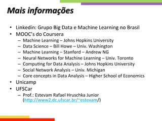 Mais	
  informações 	
  	
  
•  Linkedin:	
  Grupo	
  Big	
  Data	
  e	
  Machine	
  Learning	
  no	
  Brasil	
  
•  MOOC’s	
  do	
  Coursera	
  	
  
–  Machine	
  Learning	
  –	
  Johns	
  Hopkins	
  University	
  
–  Data	
  Science	
  –	
  Bill	
  Howe	
  –	
  Univ.	
  Washington	
  
–  Machine	
  Learning	
  –	
  Stanford	
  –	
  Andrew	
  NG	
  
–  Neural	
  Networks	
  for	
  Machine	
  Learning	
  –	
  Univ.	
  Toronto	
  
–  CompuQng	
  for	
  Data	
  Analysis	
  –	
  Johns	
  Hopkins	
  University	
  
–  Social	
  Network	
  Analysis	
  –	
  Univ.	
  Michigan	
  	
  
–  Core	
  concepts	
  in	
  Data	
  Analysis	
  –	
  Higher	
  School	
  of	
  Economics	
  
•  Unicamp	
  
•  UFSCar	
  
–  Prof.:	
  Estevam	
  Rafael	
  Hruschka	
  Junior	
  	
  
(hkp://www2.dc.ufscar.br/~estevam/)	
  
 