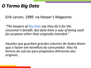 O	
  Termo	
  Big	
  Data	
  
Erik	
  Larson,	
  1989	
  	
  na	
  Harper’s	
  Magazine:	
  
	
  
“The	
  keepers	
  of	
  Big	
  Data	
  say	
  they	
  do	
  it	
  for	
  the	
  
consumer's	
  beneﬁt.	
  But	
  data	
  have	
  a	
  way	
  of	
  being	
  used	
  
for	
  purposes	
  other	
  than	
  originally	
  intended.”	
  
	
  
Aqueles	
  que	
  guardam	
  grandes	
  volumes	
  de	
  dados	
  dizem	
  
que	
  o	
  fazem	
  em	
  bene`cio	
  do	
  consumidor.	
  Mas	
  há	
  
formas	
  de	
  usá-­‐los	
  para	
  propósitos	
  diferentes	
  dos	
  
originais.	
  
 