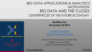 BIG DATA APPLICATIONS & ANALYTICS
MOTIVATION:
BIG DATA AND THE CLOUD;
CENTERPIECES OF THE FUTURE ECONOMY
11/26/2014Course Motivation 1
Geoffrey Fox
November 25 2014
gcf@indiana.edu
http://www.infomall.org
School of Informatics and Computing
Digital Science Center
Indiana University Bloomington
 