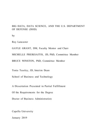 BIG DATA, DATA SCIENCE, AND THE U.S. DEPARTMENT
OF DEFENSE (DOD)
by
Roy Lancaster
GAYLE GRANT, DM, Faculty Mentor and Chair
MICHELLE PREIKSAITIS, JD, PhD, Committee Member
BRUCE WINSTON, PhD, Committee Member
Tonia Teasley, JD, Interim Dean
School of Business and Technology
A Dissertation Presented in Partial Fulfillment
Of the Requirements for the Degree
Doctor of Business Administration
Capella University
January 2019
 