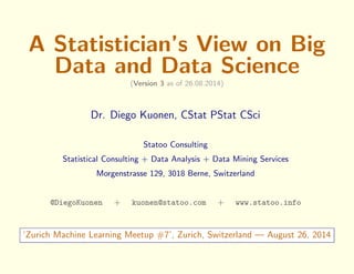 A Statistician's View on Big 
Data and Data Science 
(Version 3 as of 26.08.2014) 
Dr. Diego Kuonen, CStat PStat CSci 
Statoo Consulting 
Statistical Consulting + Data Analysis + Data Mining Services 
Morgenstrasse 129, 3018 Berne, Switzerland 
@DiegoKuonen + kuonen@statoo.com + www.statoo.info 
`Zurich Machine Learning Meetup #7', Zurich, Switzerland | August 26, 2014 
 