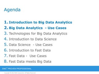 Copyright © 2012 EMC Corporation. All Rights Reserved.
EMC
2
PROVEN PROFESSIONAL
Agenda
1. Introduction to Big Data Analytics
2. Big Data Analytics - Use Cases
3. Technologies for Big Data Analytics
4. Introduction to Data Science
5. Data Science - Use Cases
6. Introduction to Fast Data
7. Fast Data - Use Cases
8. Fast Data meets Big Data
 