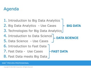 Copyright © 2012 EMC Corporation. All Rights Reserved.
EMC
2
PROVEN PROFESSIONAL
Agenda
1. Introduction to Big Data Analytics
2. Big Data Analytics - Use Cases
3. Technologies for Big Data Analytics
4. Introduction to Data Science
5. Data Science - Use Cases
6. Introduction to Fast Data
7. Fast Data - Use Cases
8. Fast Data meets Big Data
BIG DATA
DATA SCIENCE
FAST DATA
 