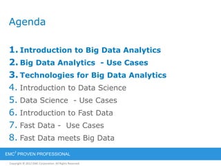 Copyright © 2012 EMC Corporation. All Rights Reserved.
EMC
2
PROVEN PROFESSIONAL
Agenda
1. Introduction to Big Data Analytics
2. Big Data Analytics - Use Cases
3. Technologies for Big Data Analytics
4. Introduction to Data Science
5. Data Science - Use Cases
6. Introduction to Fast Data
7. Fast Data - Use Cases
8. Fast Data meets Big Data
 