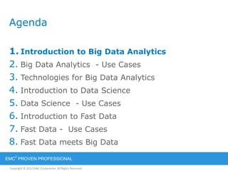 Copyright © 2012 EMC Corporation. All Rights Reserved.
EMC
2
PROVEN PROFESSIONAL
Agenda
1. Introduction to Big Data Analytics
2. Big Data Analytics - Use Cases
3. Technologies for Big Data Analytics
4. Introduction to Data Science
5. Data Science - Use Cases
6. Introduction to Fast Data
7. Fast Data - Use Cases
8. Fast Data meets Big Data
 