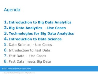 Copyright © 2012 EMC Corporation. All Rights Reserved.
EMC
2
PROVEN PROFESSIONAL
Agenda
1. Introduction to Big Data Analytics
2. Big Data Analytics - Use Cases
3. Technologies for Big Data Analytics
4. Introduction to Data Science
5. Data Science - Use Cases
6. Introduction to Fast Data
7. Fast Data - Use Cases
8. Fast Data meets Big Data
 
