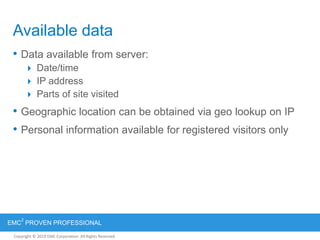 Copyright © 2012 EMC Corporation. All Rights Reserved.
EMC
2
PROVEN PROFESSIONAL
Copyright © 2011 EMC Corporation. All Rights Reserved.
Available data
• Data available from server:
 Date/time
 IP address
 Parts of site visited
• Geographic location can be obtained via geo lookup on IP
• Personal information available for registered visitors only
 