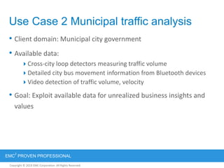 Copyright © 2012 EMC Corporation. All Rights Reserved.
EMC
2
PROVEN PROFESSIONAL
Copyright © 2011 EMC Corporation. All Rights Reserved.
Use Case 2 Municipal traffic analysis
• Client domain: Municipal city government
• Available data:
Cross-city loop detectors measuring traffic volume
Detailed city bus movement information from Bluetooth devices
Video detection of traffic volume, velocity
• Goal: Exploit available data for unrealized business insights and
values
 