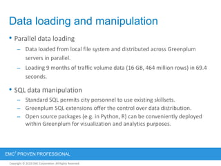 Copyright © 2012 EMC Corporation. All Rights Reserved.
EMC
2
PROVEN PROFESSIONAL
Copyright © 2011 EMC Corporation. All Rights Reserved.
Data loading and manipulation
• Parallel data loading
– Data loaded from local file system and distributed across Greenplum
servers in parallel.
– Loading 9 months of traffic volume data (16 GB, 464 million rows) in 69.4
seconds.
• SQL data manipulation
– Standard SQL permits city personnel to use existing skillsets.
– Greenplum SQL extensions offer the control over data distribution.
– Open source packages (e.g. in Python, R) can be conveniently deployed
within Greenplum for visualization and analytics purposes.
 
