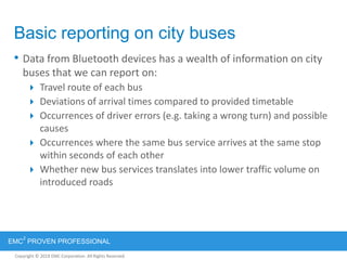 Copyright © 2012 EMC Corporation. All Rights Reserved.
EMC
2
PROVEN PROFESSIONAL
Copyright © 2011 EMC Corporation. All Rights Reserved.
Basic reporting on city buses
• Data from Bluetooth devices has a wealth of information on city
buses that we can report on:
 Travel route of each bus
 Deviations of arrival times compared to provided timetable
 Occurrences of driver errors (e.g. taking a wrong turn) and possible
causes
 Occurrences where the same bus service arrives at the same stop
within seconds of each other
 Whether new bus services translates into lower traffic volume on
introduced roads
 