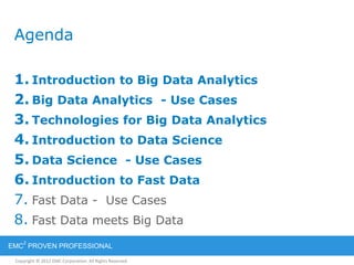 Copyright © 2012 EMC Corporation. All Rights Reserved.
EMC
2
PROVEN PROFESSIONAL
Agenda
1. Introduction to Big Data Analytics
2. Big Data Analytics - Use Cases
3. Technologies for Big Data Analytics
4. Introduction to Data Science
5. Data Science - Use Cases
6. Introduction to Fast Data
7. Fast Data - Use Cases
8. Fast Data meets Big Data
 