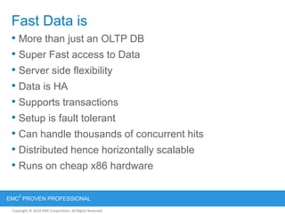 Copyright © 2012 EMC Corporation. All Rights Reserved.
EMC
2
PROVEN PROFESSIONAL
Copyright © 2011 EMC Corporation. All Rights Reserved.
Fast Data is
• More than just an OLTP DB
• Super Fast access to Data
• Server side flexibility
• Data is HA
• Supports transactions
• Setup is fault tolerant
• Can handle thousands of concurrent hits
• Distributed hence horizontally scalable
• Runs on cheap x86 hardware
 