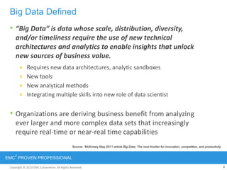 Copyright © 2012 EMC Corporation. All Rights Reserved.
EMC
2
PROVEN PROFESSIONAL
8Copyright © 2011 EMC Corporation. All Rights Reserved.
• “Big Data” is data whose scale, distribution, diversity,
and/or timeliness require the use of new technical
architectures and analytics to enable insights that unlock
new sources of business value.
 Requires new data architectures, analytic sandboxes
 New tools
 New analytical methods
 Integrating multiple skills into new role of data scientist
• Organizations are deriving business benefit from analyzing
ever larger and more complex data sets that increasingly
require real-time or near-real time capabilities
Big Data Defined
Source: McKinsey May 2011 article Big Data: The next frontier for innovation, competition, and productivity
 
