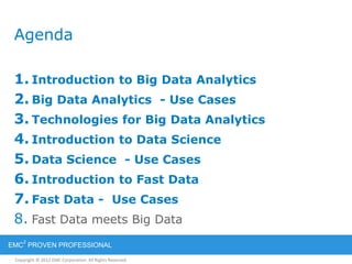Copyright © 2012 EMC Corporation. All Rights Reserved.
EMC
2
PROVEN PROFESSIONAL
Agenda
1. Introduction to Big Data Analytics
2. Big Data Analytics - Use Cases
3. Technologies for Big Data Analytics
4. Introduction to Data Science
5. Data Science - Use Cases
6. Introduction to Fast Data
7. Fast Data - Use Cases
8. Fast Data meets Big Data
 