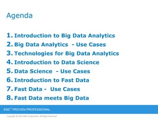 Copyright © 2012 EMC Corporation. All Rights Reserved.
EMC
2
PROVEN PROFESSIONAL
Agenda
1. Introduction to Big Data Analytics
2. Big Data Analytics - Use Cases
3. Technologies for Big Data Analytics
4. Introduction to Data Science
5. Data Science - Use Cases
6. Introduction to Fast Data
7. Fast Data - Use Cases
8. Fast Data meets Big Data
 